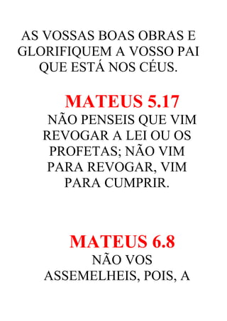 AS VOSSAS BOAS OBRAS E
GLORIFIQUEM A VOSSO PAI
QUE ESTÁ NOS CÉUS.

MATEUS 5.17
NÃO PENSEIS QUE VIM
REVOGAR A LEI OU OS
PROFETAS; NÃO VIM
PARA REVOGAR, VIM
PARA CUMPRIR.

MATEUS 6.8
NÃO VOS
ASSEMELHEIS, POIS, A

 