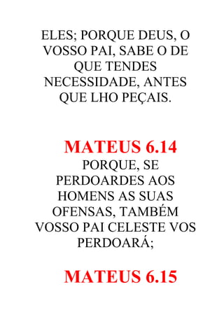 ELES; PORQUE DEUS, O
VOSSO PAI, SABE O DE
QUE TENDES
NECESSIDADE, ANTES
QUE LHO PEÇAIS.

MATEUS 6.14
PORQUE, SE
PERDOARDES AOS
HOMENS AS SUAS
OFENSAS, TAMBÉM
VOSSO PAI CELESTE VOS
PERDOARÁ;

MATEUS 6.15

 