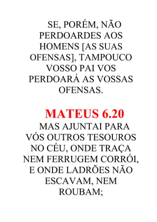 SE, PORÉM, NÃO
PERDOARDES AOS
HOMENS [AS SUAS
OFENSAS], TAMPOUCO
VOSSO PAI VOS
PERDOARÁ AS VOSSAS
OFENSAS.

MATEUS 6.20
MAS AJUNTAI PARA
VÓS OUTROS TESOUROS
NO CÉU, ONDE TRAÇA
NEM FERRUGEM CORRÓI,
E ONDE LADRÕES NÃO
ESCAVAM, NEM
ROUBAM;

 