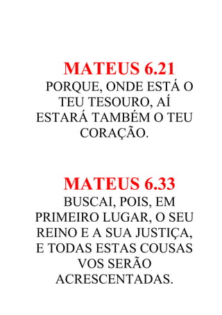 MATEUS 6.21
PORQUE, ONDE ESTÁ O
TEU TESOURO, AÍ
ESTARÁ TAMBÉM O TEU
CORAÇÃO.

MATEUS 6.33
BUSCAI, POIS, EM
PRIMEIRO LUGAR, O SEU
REINO E A SUA JUSTIÇA,
E TODAS ESTAS COUSAS
VOS SERÃO
ACRESCENTADAS.

 