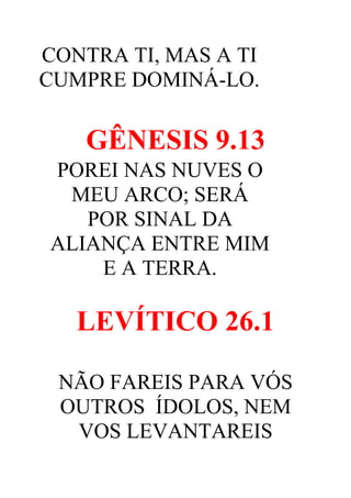 CONTRA TI, MAS A TI
CUMPRE DOMINÁ-LO.

GÊNESIS 9.13
POREI NAS NUVES O
MEU ARCO; SERÁ
POR SINAL DA
ALIANÇA ENTRE MIM
E A TERRA.

LEVÍTICO 26.1
NÃO FAREIS PARA VÓS
OUTROS ÍDOLOS, NEM
VOS LEVANTAREIS

 