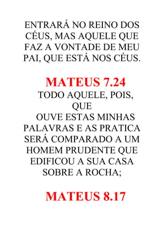 ENTRARÁ NO REINO DOS
CÉUS, MAS AQUELE QUE
FAZ A VONTADE DE MEU
PAI, QUE ESTÁ NOS CÉUS.

MATEUS 7.24
TODO AQUELE, POIS,
QUE
OUVE ESTAS MINHAS
PALAVRAS E AS PRATICA
SERÁ COMPARADO A UM
HOMEM PRUDENTE QUE
EDIFICOU A SUA CASA
SOBRE A ROCHA;

MATEUS 8.17

 