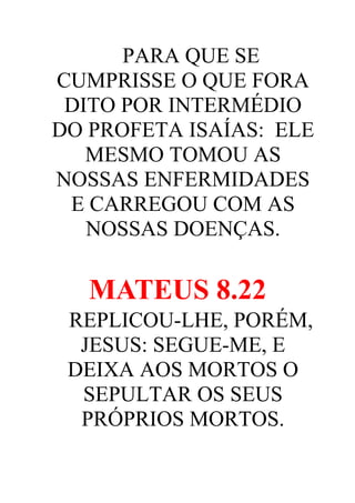 PARA QUE SE
CUMPRISSE O QUE FORA
DITO POR INTERMÉDIO
DO PROFETA ISAÍAS: ELE
MESMO TOMOU AS
NOSSAS ENFERMIDADES
E CARREGOU COM AS
NOSSAS DOENÇAS.

MATEUS 8.22
REPLICOU-LHE, PORÉM,
JESUS: SEGUE-ME, E
DEIXA AOS MORTOS O
SEPULTAR OS SEUS
PRÓPRIOS MORTOS.

 