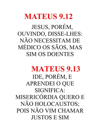 MATEUS 9.12
JESUS, PORÉM,
OUVINDO, DISSE-LHES:
NÃO NECESSITAM DE
MÉDICO OS SÃOS, MAS
SIM OS DOENTES

MATEUS 9.13
IDE, PORÉM, E
APRENDEI O QUE
SIGNIFICA:
MISERICÓRDIA QUERO E
NÃO HOLOCAUSTOS;
POIS NÃO VIM CHAMAR
JUSTOS E SIM

 