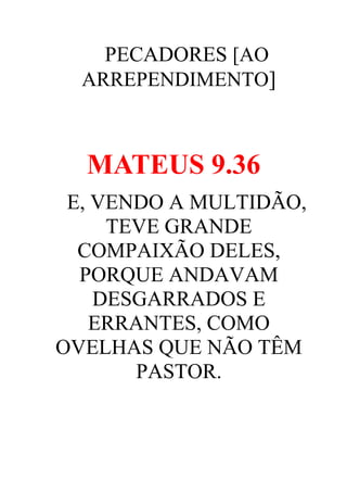 PECADORES [AO
ARREPENDIMENTO]

MATEUS 9.36
E, VENDO A MULTIDÃO,
TEVE GRANDE
COMPAIXÃO DELES,
PORQUE ANDAVAM
DESGARRADOS E
ERRANTES, COMO
OVELHAS QUE NÃO TÊM
PASTOR.

 