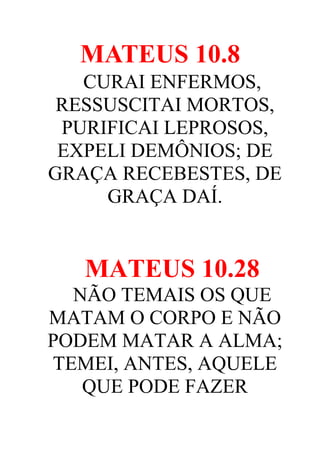 MATEUS 10.8
CURAI ENFERMOS,
RESSUSCITAI MORTOS,
PURIFICAI LEPROSOS,
EXPELI DEMÔNIOS; DE
GRAÇA RECEBESTES, DE
GRAÇA DAÍ.

MATEUS 10.28
NÃO TEMAIS OS QUE
MATAM O CORPO E NÃO
PODEM MATAR A ALMA;
TEMEI, ANTES, AQUELE
QUE PODE FAZER

 