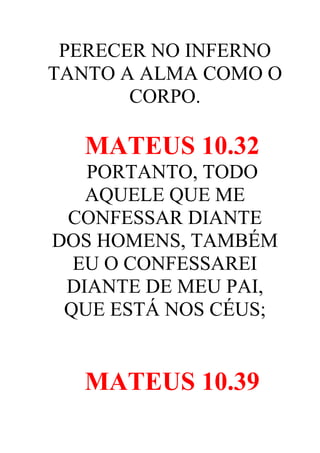 PERECER NO INFERNO
TANTO A ALMA COMO O
CORPO.

MATEUS 10.32
PORTANTO, TODO
AQUELE QUE ME
CONFESSAR DIANTE
DOS HOMENS, TAMBÉM
EU O CONFESSAREI
DIANTE DE MEU PAI,
QUE ESTÁ NOS CÉUS;

MATEUS 10.39

 