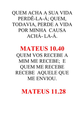 QUEM ACHA A SUA VIDA
PERDÊ-LA-Á; QUEM,
TODAVIA, PERDE A VIDA
POR MINHA CAUSA
ACHÁ- LA-Á.

MATEUS 10.40
QUEM VOS RECEBE A
MIM ME RECEBE; E
QUEM ME RECEBE
RECEBE AQUELE QUE
ME ENVIOU.

MATEUS 11.28

 