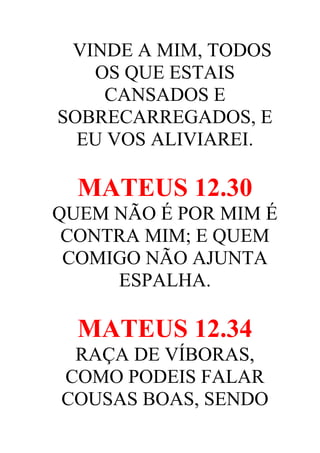 VINDE A MIM, TODOS
OS QUE ESTAIS
CANSADOS E
SOBRECARREGADOS, E
EU VOS ALIVIAREI.

MATEUS 12.30
QUEM NÃO É POR MIM É
CONTRA MIM; E QUEM
COMIGO NÃO AJUNTA
ESPALHA.

MATEUS 12.34
RAÇA DE VÍBORAS,
COMO PODEIS FALAR
COUSAS BOAS, SENDO

 