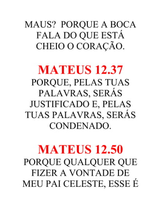 MAUS? PORQUE A BOCA
FALA DO QUE ESTÁ
CHEIO O CORAÇÃO.

MATEUS 12.37
PORQUE, PELAS TUAS
PALAVRAS, SERÁS
JUSTIFICADO E, PELAS
TUAS PALAVRAS, SERÁS
CONDENADO.

MATEUS 12.50
PORQUE QUALQUER QUE
FIZER A VONTADE DE
MEU PAI CELESTE, ESSE É

 