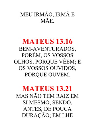 MEU IRMÃO, IRMÃ E
MÃE.

MATEUS 13.16
BEM-AVENTURADOS,
PORÉM, OS VOSSOS
OLHOS, PORQUE VÊEM; E
OS VOSSOS OUVIDOS,
PORQUE OUVEM.

MATEUS 13.21
MAS NÃO TEM RAIZ EM
SI MESMO, SENDO,
ANTES, DE POUCA
DURAÇÃO; EM LHE

 