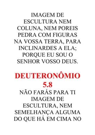 IMAGEM DE
ESCULTURA NEM
COLUNA, NEM POREIS
PEDRA COM FIGURAS
NA VOSSA TERRA, PARA
INCLINARDES A ELA;
PORQUE EU SOU O
SENHOR VOSSO DEUS.

DEUTERONÔMIO
5.8
NÃO FARÁS PARA TI
IMAGEM DE
ESCULTURA, NEM
SEMELHANÇA ALGUMA
DO QUE HÁ EM CIMA NO

 