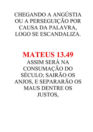 CHEGANDO A ANGÚSTIA
OU A PERSEGUIÇÃO POR
CAUSA DA PALAVRA,
LOGO SE ESCANDALIZA.

MATEUS 13.49
ASSIM SERÁ NA
CONSUMAÇÃO DO
SÉCULO; SAIRÃO OS
ANJOS, E SEPARARÃO OS
MAUS DENTRE OS
JUSTOS,

 