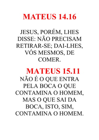 MATEUS 14.16
JESUS, PORÉM, LHES
DISSE: NÃO PRECISAM
RETIRAR-SE; DAI-LHES,
VÓS MESMOS, DE
COMER.

MATEUS 15.11
NÃO É O QUE ENTRA
PELA BOCA O QUE
CONTAMINA O HOMEM,
MAS O QUE SAI DA
BOCA, ISTO, SIM,
CONTAMINA O HOMEM.

 