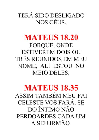 TERÁ SIDO DESLIGADO
NOS CÉUS.

MATEUS 18.20
PORQUE, ONDE
ESTIVEREM DOIS OU
TRÊS REUNIDOS EM MEU
NOME, ALI ESTOU NO
MEIO DELES.

MATEUS 18.35
ASSIM TAMBÉM MEU PAI
CELESTE VOS FARÁ, SE
DO ÍNTIMO NÃO
PERDOARDES CADA UM
A SEU IRMÃO.

 