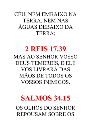 CÉU, NEM EMBAIXO NA
TERRA, NEM NAS
ÁGUAS DEBAIXO DA
TERRA;

2 REIS 17.39
MAS AO SENHOR VOSSO
DEUS TEMEREIS, E ELE
VOS LIVRARÁ DAS
MÃOS DE TODOS OS
VOSSOS INIMIGOS.

SALMOS 34.15
OS OLHOS DO SENHOR
REPOUSAM SOBRE OS

 