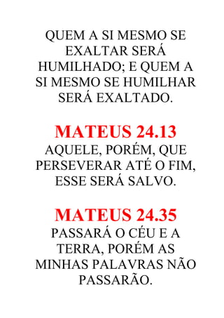 QUEM A SI MESMO SE
EXALTAR SERÁ
HUMILHADO; E QUEM A
SI MESMO SE HUMILHAR
SERÁ EXALTADO.

MATEUS 24.13
AQUELE, PORÉM, QUE
PERSEVERAR ATÉ O FIM,
ESSE SERÁ SALVO.

MATEUS 24.35
PASSARÁ O CÉU E A
TERRA, PORÉM AS
MINHAS PALAVRAS NÃO
PASSARÃO.

 
