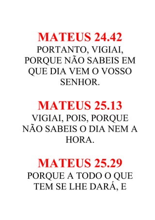 MATEUS 24.42
PORTANTO, VIGIAI,
PORQUE NÃO SABEIS EM
QUE DIA VEM O VOSSO
SENHOR.

MATEUS 25.13
VIGIAI, POIS, PORQUE
NÃO SABEIS O DIA NEM A
HORA.

MATEUS 25.29
PORQUE A TODO O QUE
TEM SE LHE DARÁ, E

 