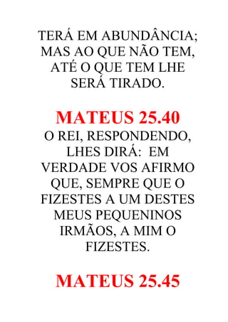 TERÁ EM ABUNDÂNCIA;
MAS AO QUE NÃO TEM,
ATÉ O QUE TEM LHE
SERÁ TIRADO.

MATEUS 25.40
O REI, RESPONDENDO,
LHES DIRÁ: EM
VERDADE VOS AFIRMO
QUE, SEMPRE QUE O
FIZESTES A UM DESTES
MEUS PEQUENINOS
IRMÃOS, A MIM O
FIZESTES.

MATEUS 25.45

 
