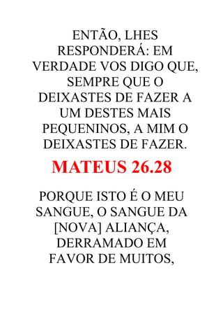 ENTÃO, LHES
RESPONDERÁ: EM
VERDADE VOS DIGO QUE,
SEMPRE QUE O
DEIXASTES DE FAZER A
UM DESTES MAIS
PEQUENINOS, A MIM O
DEIXASTES DE FAZER.

MATEUS 26.28
PORQUE ISTO É O MEU
SANGUE, O SANGUE DA
[NOVA] ALIANÇA,
DERRAMADO EM
FAVOR DE MUITOS,

 