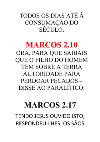 TODOS OS DIAS ATÉ À
CONSUMAÇÃO DO
SÉCULO.

MARCOS 2.10
ORA, PARA QUE SAIBAIS
QUE O FILHO DO HOMEM
TEM SOBRE A TERRA
AUTORIDADE PARA
PERDOAR PECADOS –
DISSE AO PARALÍTICO:

MARCOS 2.17
TENDO JESUS OUVIDO ISTO,
RESPONDEU-LHES: OS SÃOS

 