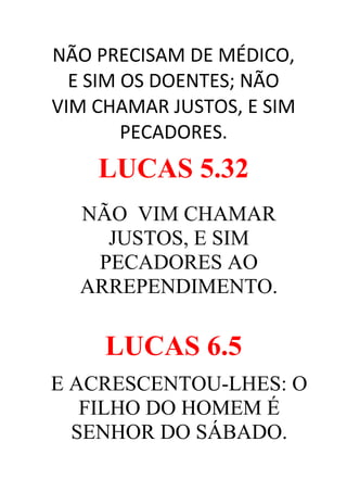 NÃO PRECISAM DE MÉDICO,
E SIM OS DOENTES; NÃO
VIM CHAMAR JUSTOS, E SIM
PECADORES.

LUCAS 5.32
NÃO VIM CHAMAR
JUSTOS, E SIM
PECADORES AO
ARREPENDIMENTO.

LUCAS 6.5
E ACRESCENTOU-LHES: O
FILHO DO HOMEM É
SENHOR DO SÁBADO.

 