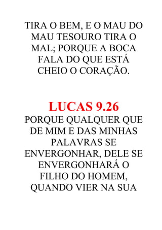 TIRA O BEM, E O MAU DO
MAU TESOURO TIRA O
MAL; PORQUE A BOCA
FALA DO QUE ESTÁ
CHEIO O CORAÇÃO.

LUCAS 9.26
PORQUE QUALQUER QUE
DE MIM E DAS MINHAS
PALAVRAS SE
ENVERGONHAR, DELE SE
ENVERGONHARÁ O
FILHO DO HOMEM,
QUANDO VIER NA SUA

 