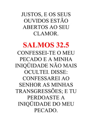 JUSTOS, E OS SEUS
OUVIDOS ESTÃO
ABERTOS AO SEU
CLAMOR.

SALMOS 32.5
CONFESSEI-TE O MEU
PECADO E A MINHA
INIQÜIDADE NÃO MAIS
OCULTEI. DISSE:
CONFESSAREI AO
SENHOR AS MINHAS
TRANSGRESSÕES; E TU
PERDOASTE A
INIQÜIDADE DO MEU
PECADO.

 