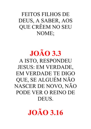 FEITOS FILHOS DE
DEUS, A SABER, AOS
QUE CRÊEM NO SEU
NOME;

JOÃO 3.3
A ISTO, RESPONDEU
JESUS: EM VERDADE,
EM VERDADE TE DIGO
QUE, SE ALGUÉM NÃO
NASCER DE NOVO, NÃO
PODE VER O REINO DE
DEUS.

JOÃO 3.16

 