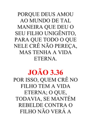 PORQUE DEUS AMOU
AO MUNDO DE TAL
MANEIRA QUE DEU O
SEU FILHO UNIGÊNITO,
PARA QUE TODO O QUE
NELE CRÊ NÃO PEREÇA,
MAS TENHA A VIDA
ETERNA.

JOÃO 3.36
POR ISSO, QUEM CRÊ NO
FILHO TEM A VIDA
ETERNA; O QUE,
TODAVIA, SE MANTÉM
REBELDE CONTRA O
FILHO NÃO VERÁ A

 