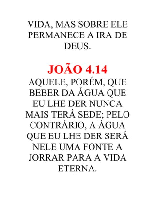 VIDA, MAS SOBRE ELE
PERMANECE A IRA DE
DEUS.

JOÃO 4.14
AQUELE, PORÉM, QUE
BEBER DA ÁGUA QUE
EU LHE DER NUNCA
MAIS TERÁ SEDE; PELO
CONTRÁRIO, A ÁGUA
QUE EU LHE DER SERÁ
NELE UMA FONTE A
JORRAR PARA A VIDA
ETERNA.

 