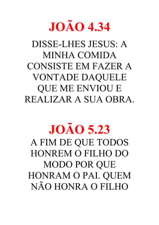 JOÃO 4.34
DISSE-LHES JESUS: A
MINHA COMIDA
CONSISTE EM FAZER A
VONTADE DAQUELE
QUE ME ENVIOU E
REALIZAR A SUA OBRA.

JOÃO 5.23
A FIM DE QUE TODOS
HONREM O FILHO DO
MODO POR QUE
HONRAM O PAI. QUEM
NÃO HONRA O FILHO

 