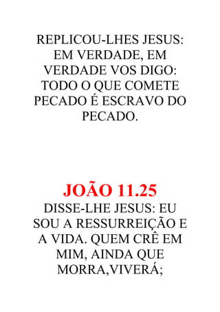 REPLICOU-LHES JESUS:
EM VERDADE, EM
VERDADE VOS DIGO:
TODO O QUE COMETE
PECADO É ESCRAVO DO
PECADO.

JOÃO 11.25
DISSE-LHE JESUS: EU
SOU A RESSURREIÇÃO E
A VIDA. QUEM CRÊ EM
MIM, AINDA QUE
MORRA,VIVERÁ;

 