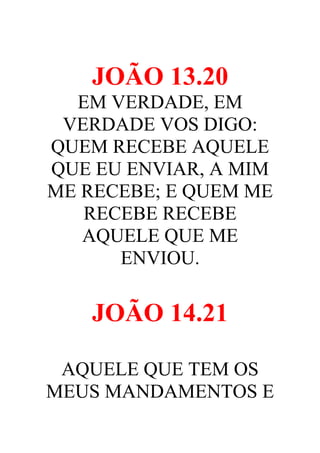 JOÃO 13.20
EM VERDADE, EM
VERDADE VOS DIGO:
QUEM RECEBE AQUELE
QUE EU ENVIAR, A MIM
ME RECEBE; E QUEM ME
RECEBE RECEBE
AQUELE QUE ME
ENVIOU.

JOÃO 14.21
AQUELE QUE TEM OS
MEUS MANDAMENTOS E

 