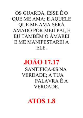 OS GUARDA, ESSE É O
QUE ME AMA; E AQUELE
QUE ME AMA SERÁ
AMADO POR MEU PAI, E
EU TAMBÉM O AMAREI
E ME MANIFESTAREI A
ELE.

JOÃO 17.17
SANTIFICA-0S NA
VERDADE; A TUA
PALAVRA É A
VERDADE.

ATOS 1.8

 