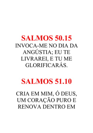 SALMOS 50.15
INVOCA-ME NO DIA DA
ANGÚSTIA; EU TE
LIVRAREI, E TU ME
GLORIFICARÁS.

SALMOS 51.10
CRIA EM MIM, Ó DEUS,
UM CORAÇÃO PURO E
RENOVA DENTRO EM

 
