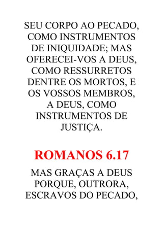 SEU CORPO AO PECADO,
COMO INSTRUMENTOS
DE INIQUIDADE; MAS
OFERECEI-VOS A DEUS,
COMO RESSURRETOS
DENTRE OS MORTOS, E
OS VOSSOS MEMBROS,
A DEUS, COMO
INSTRUMENTOS DE
JUSTIÇA.

ROMANOS 6.17
MAS GRAÇAS A DEUS
PORQUE, OUTRORA,
ESCRAVOS DO PECADO,

 
