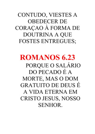 CONTUDO, VIESTES A
OBEDECER DE
CORAÇAO À FORMA DE
DOUTRINA A QUE
FOSTES ENTREGUES;

ROMANOS 6.23
PORQUE O SALÁRIO
DO PECADO É A
MORTE, MAS O DOM
GRATUITO DE DEUS É
A VIDA ETERNA EM
CRISTO JESUS, NOSSO
SENHOR.

 