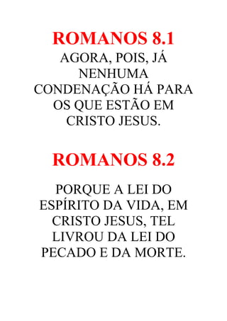 ROMANOS 8.1
AGORA, POIS, JÁ
NENHUMA
CONDENAÇÃO HÁ PARA
OS QUE ESTÃO EM
CRISTO JESUS.

ROMANOS 8.2
PORQUE A LEI DO
ESPÍRITO DA VIDA, EM
CRISTO JESUS, TEL
LIVROU DA LEI DO
PECADO E DA MORTE.

 
