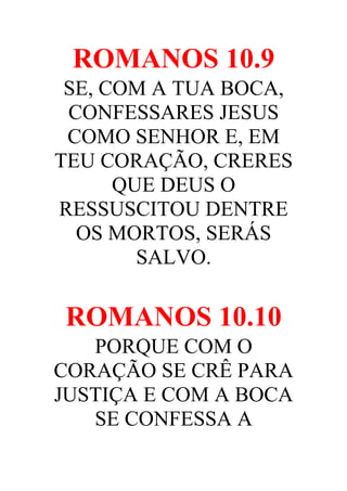 ROMANOS 10.9
SE, COM A TUA BOCA,
CONFESSARES JESUS
COMO SENHOR E, EM
TEU CORAÇÃO, CRERES
QUE DEUS O
RESSUSCITOU DENTRE
OS MORTOS, SERÁS
SALVO.

ROMANOS 10.10
PORQUE COM O
CORAÇÃO SE CRÊ PARA
JUSTIÇA E COM A BOCA
SE CONFESSA A

 