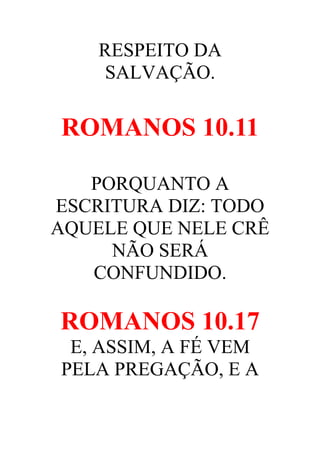 RESPEITO DA
SALVAÇÃO.

ROMANOS 10.11
PORQUANTO A
ESCRITURA DIZ: TODO
AQUELE QUE NELE CRÊ
NÃO SERÁ
CONFUNDIDO.

ROMANOS 10.17
E, ASSIM, A FÉ VEM
PELA PREGAÇÃO, E A

 