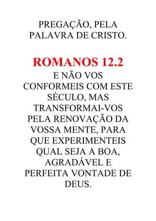 PREGAÇÃO, PELA
PALAVRA DE CRISTO.

ROMANOS 12.2
E NÃO VOS
CONFORMEIS COM ESTE
SÉCULO, MAS
TRANSFORMAI-VOS
PELA RENOVAÇÃO DA
VOSSA MENTE, PARA
QUE EXPERIMENTEIS
QUAL SEJA A BOA,
AGRADÁVEL E
PERFEITA VONTADE DE
DEUS.

 