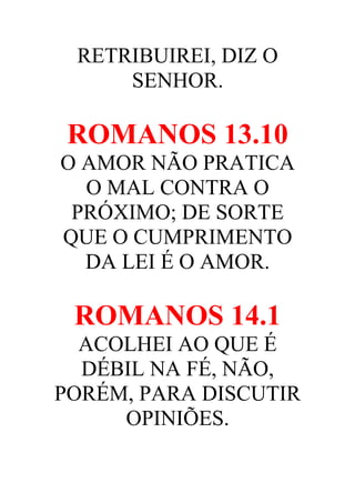 RETRIBUIREI, DIZ O
SENHOR.

ROMANOS 13.10
O AMOR NÃO PRATICA
O MAL CONTRA O
PRÓXIMO; DE SORTE
QUE O CUMPRIMENTO
DA LEI É O AMOR.

ROMANOS 14.1
ACOLHEI AO QUE É
DÉBIL NA FÉ, NÃO,
PORÉM, PARA DISCUTIR
OPINIÕES.

 
