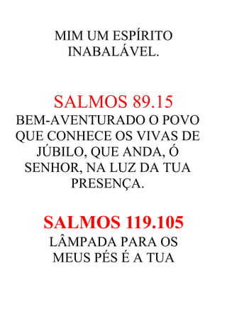 MIM UM ESPÍRITO
INABALÁVEL.

SALMOS 89.15
BEM-AVENTURADO O POVO
QUE CONHECE OS VIVAS DE
JÚBILO, QUE ANDA, Ó
SENHOR, NA LUZ DA TUA
PRESENÇA.

SALMOS 119.105
LÂMPADA PARA OS
MEUS PÉS É A TUA

 