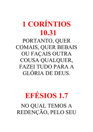 1 CORÍNTIOS
10.31
PORTANTO, QUER
COMAIS, QUER BEBAIS
OU FAÇAIS OUTRA
COUSA QUALQUER,
FAZEI TUDO PARA A
GLÓRIA DE DEUS.

EFÉSIOS 1.7
NO QUAL TEMOS A
REDENÇÃO, PELO SEU

 