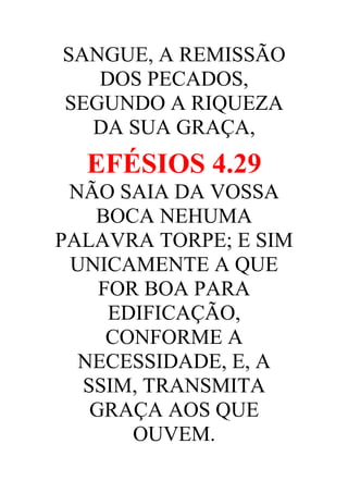 SANGUE, A REMISSÃO
DOS PECADOS,
SEGUNDO A RIQUEZA
DA SUA GRAÇA,

EFÉSIOS 4.29
NÃO SAIA DA VOSSA
BOCA NEHUMA
PALAVRA TORPE; E SIM
UNICAMENTE A QUE
FOR BOA PARA
EDIFICAÇÃO,
CONFORME A
NECESSIDADE, E, A
SSIM, TRANSMITA
GRAÇA AOS QUE
OUVEM.

 