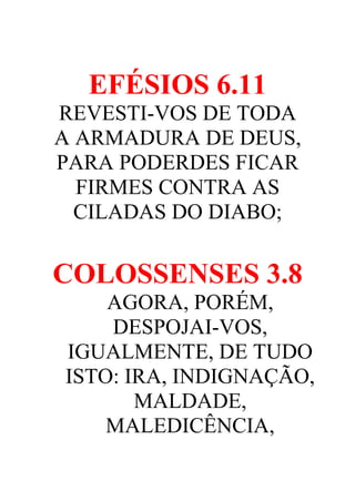EFÉSIOS 6.11
REVESTI-VOS DE TODA
A ARMADURA DE DEUS,
PARA PODERDES FICAR
FIRMES CONTRA AS
CILADAS DO DIABO;

COLOSSENSES 3.8
AGORA, PORÉM,
DESPOJAI-VOS,
IGUALMENTE, DE TUDO
ISTO: IRA, INDIGNAÇÃO,
MALDADE,
MALEDICÊNCIA,

 