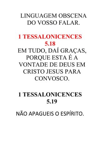 LINGUAGEM OBSCENA
DO VOSSO FALAR.
1 TESSALONICENCES
5.18
EM TUDO, DAÍ GRAÇAS,
PORQUE ESTA É A
VONTADE DE DEUS EM
CRISTO JESUS PARA
CONVOSCO.
1 TESSALONICENCES
5.19
NÃO APAGUEIS O ESPÍRITO.

 