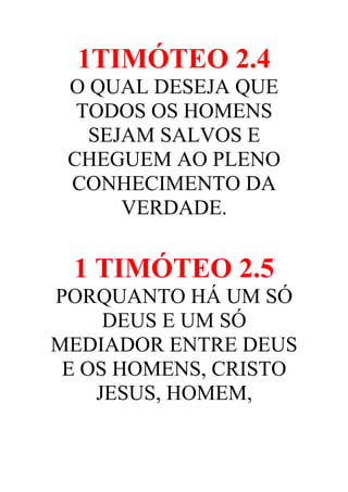 1TIMÓTEO 2.4
O QUAL DESEJA QUE
TODOS OS HOMENS
SEJAM SALVOS E
CHEGUEM AO PLENO
CONHECIMENTO DA
VERDADE.

1 TIMÓTEO 2.5
PORQUANTO HÁ UM SÓ
DEUS E UM SÓ
MEDIADOR ENTRE DEUS
E OS HOMENS, CRISTO
JESUS, HOMEM,

 