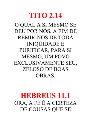 TITO 2.14
O QUAL A SI MESMO SE
DEU POR NÓS, A FIM DE
REMIR-NOS DE TODA
INIQÜIDADE E
PURIFICAR, PARA SI
MESMO, UM POVO
EXCLUSIVAMENTE SEU,
ZELOSO DE BOAS
OBRAS.

HEBREUS 11.1
ORA, A FÉ É A CERTEZA
DE COUSAS QUE SE

 